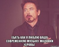  Ебать как я люблю вашу современную музыку, модники херовы.