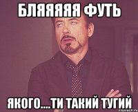 БЛЯЯЯЯЯ ФУТЬ ЯКОГО....ТИ ТАКИЙ ТУГИЙ