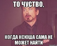 то чуство, когда Ксюша сама не может найти