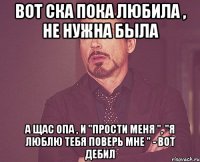 Вот СКА пока любила , не нужна была А щас опа , и "прости меня ", "я люблю тебя поверь мне " - Вот Дебил