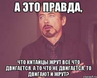 А это правда, что китайцы жрут всё что двигается. А то что не двигается, то двигают и жрут?