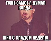 тоже самое я думал когда... жил с владом неделю