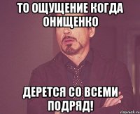 то ощущение когда онищенко дерется со всеми подряд!