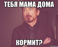 Тебя мама дома кормит?