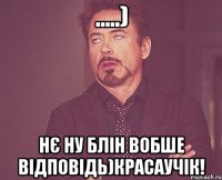 .....) Нє ну блін вобше відповідь)Красаучік!