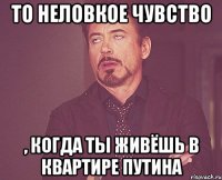 то неловкое чувство , когда ты живёшь в квартире Путина