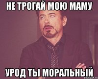 Не трогай мою маму Урод ты моральный