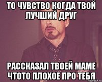 то чувство когда твой лучший друг рассказал твоей маме чтото плохое про тебя