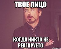 Твое лицо когда никто не реагирует((