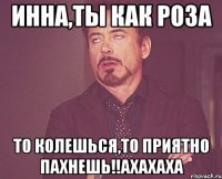 ИННА,ТЫ КАК РОЗА ТО КОЛЕШЬСЯ,ТО ПРИЯТНО ПАХНЕШЬ!!АХАХАХА