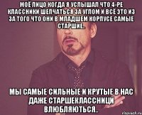 моё лицо когда я услышал что 4-ре классники шепчаться за углом и всё это из за того что они в младшем корпусе самые старшие.. Мы самые сильные и крутые в нас даже старшеклассници влюбляються..