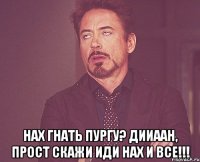  НАХ ГНАТЬ ПУРГУ? ДИИААН, ПРОСТ СКАЖИ ИДИ НАХ И ВСЕ!!!