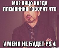 Мое лицо когда племянник говорит что у меня не будет ps 4