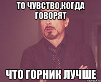 то чувство,когда говорят что горник лучше