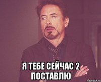  Я тебе сейчас 2 поставлю