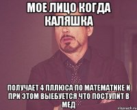 мое лицо когда каляшка получает 4 пллюса по математике и при этом выебуется что поступит в мед