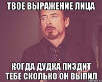 ТВОЕ ВЫРАЖЕНИЕ ЛИЦА КОГДА ДУДКА ПИЗДИТ ТЕБЕ СКОЛЬКО ОН ВЫПИЛ