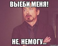 Выеби меня! Не, немогу...