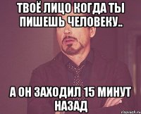 твоё лицо когда ты пишешь человеку.. а он заходил 15 минут назад