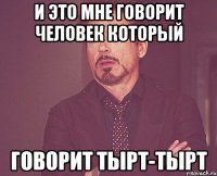 и это мне говорит человек который говорит тырт-тырт