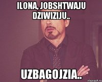 Ilona, jobshtwaju dziwiziju.. Uzbagojzia..