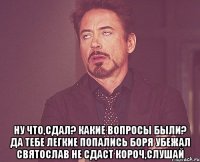  Ну что,сдал? Какие вопросы были? Да тебе легкие попались Боря убежал Святослав не сдаст Короч,слушай