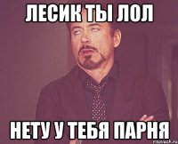 Лесик ты лол Нету у тебя парня