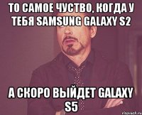 то самое чуство, когда у тебя samsung galaxy s2 а скоро выйдет galaxy s5