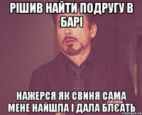 рішив найти подругу в барі нажерся як свиня сама мене найшла і дала блєать