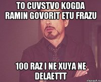 to cuvstvo kogda ramin govorit etu frazu 100 raz i ne xuya ne delaettt