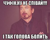 Чуфін,ну не співай!!! і так голова болить