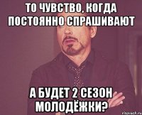 То чувство, когда постоянно спрашивают а будет 2 сезон молодёжки?