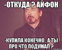 -Откуда ? Айфон -Купила конечно , а ты про что подумал ?