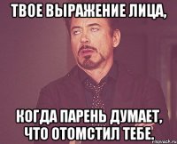 Твое выражение лица, когда парень думает, что отомстил тебе.