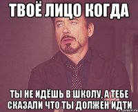 твоё лицо когда ты не идёшь в школу, а тебе сказали что ты должен идти