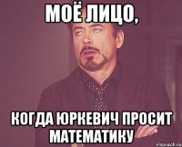 моё лицо, когда Юркевич просит математику