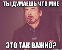 Ты думаешь что мне Это так важно?