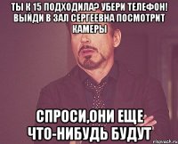 ты к 15 подходила? убери телефон! выйди в зал Сергеевна посмотрит камеры спроси,они еще что-нибудь будут