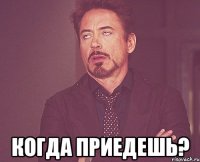  когда приедешь?