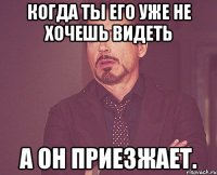 Когда ты его уже не хочешь видеть А он приезжает.