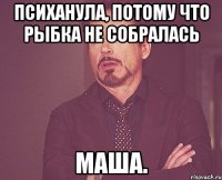 Психанула, потому что рыбка не собралась Маша.