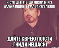 Ністя ші ті рібіш? Мікіла Міріз, Ааааня,пішли в туалєт.Нууу Аняяя дайте єврею поїсти ,гниди нещасні
