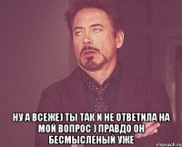  ну а всеже) ты так и не ответила на мой вопрос ) правдо он бесмысленый уже