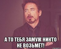  а то тебя замуж никто не возьмёт!