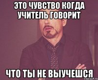 Это чувство когда учитель говорит что ты не выучешся