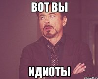 вот вы идиоты