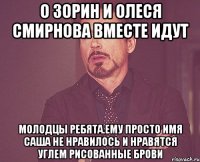 о зорин и олеся смирнова вместе идут молодцы ребята.ему просто имя саша не нравилось и нравятся углем рисованные брови