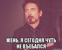  Жень, я сегодня чуть не въебался