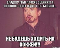 ВЛАД!!!У ТЕБЯ ПЛОХИЕ ОЦЕНКИ!!! Я ПОЗВОНЮ ТВОЕЙ МАМЕ И ТЫ БОЛЬШЕ... НЕ БУДЕШЬ ХОДИТЬ НА ХОККЕЙ!!!