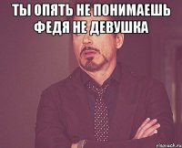 ты опять не понимаешь федя не девушка 